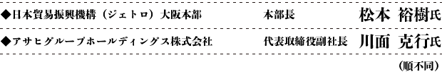 ◆日本貿易振興機構（ジェトロ）大阪本部　本部長　松本 裕樹氏　◆アサヒグループホールディングス株式会社　代表取締役副社長　川面 克行氏（順不同）